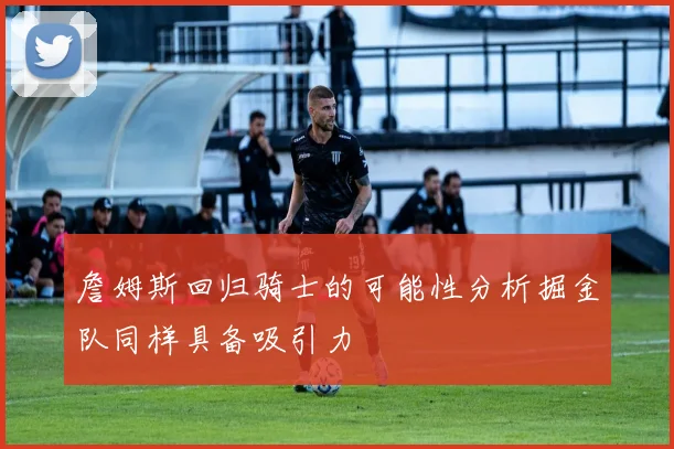 詹姆斯回归骑士的可能性分析掘金队同样具备吸引力