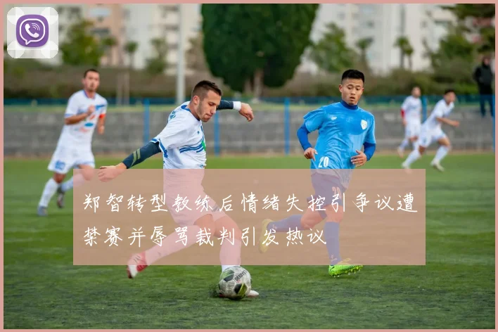 郑智转型教练后情绪失控引争议遭禁赛并辱骂裁判引发热议