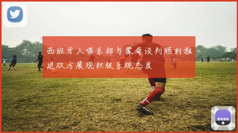 西班牙人俱乐部与蒙奇谈判顺利推进双方展现积极乐观态度