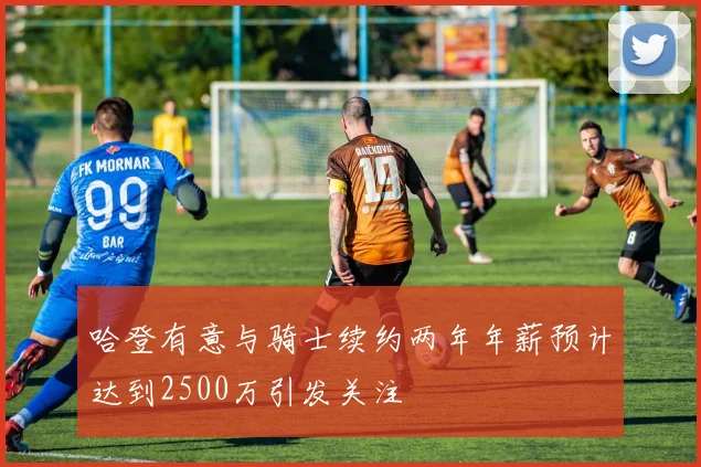 哈登有意与骑士续约两年年薪预计达到2500万引发关注