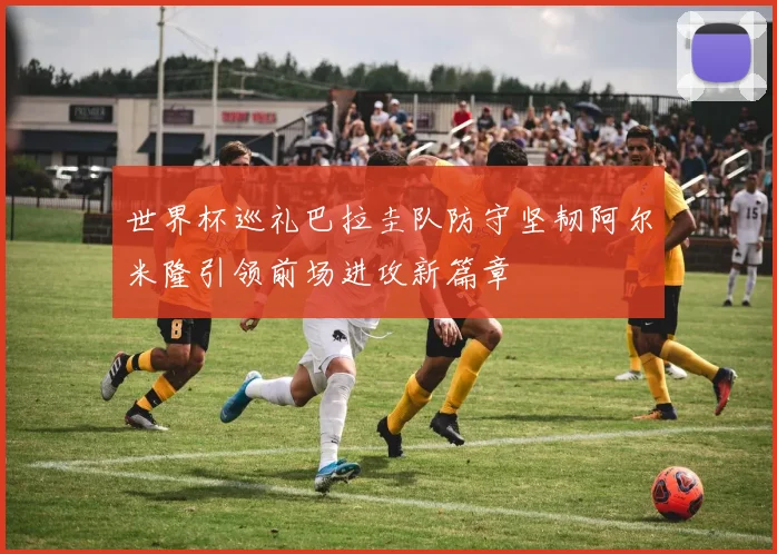 世界杯巡礼巴拉圭队防守坚韧阿尔米隆引领前场进攻新篇章