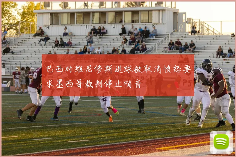 巴西对维尼修斯进球被取消愤怒要求墨西哥裁判停止哨音