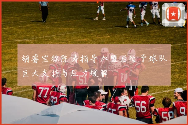 胡睿宝称陈涛指导加盟后给予球队巨大支持与压力缓解