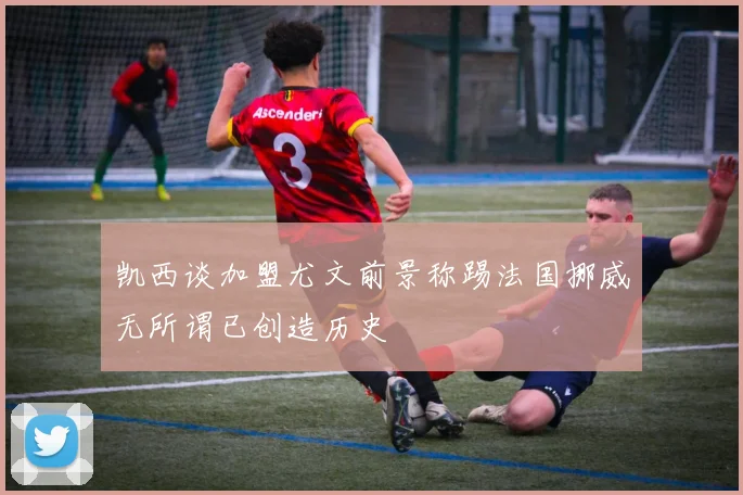 凯西谈加盟尤文前景称踢法国挪威无所谓已创造历史