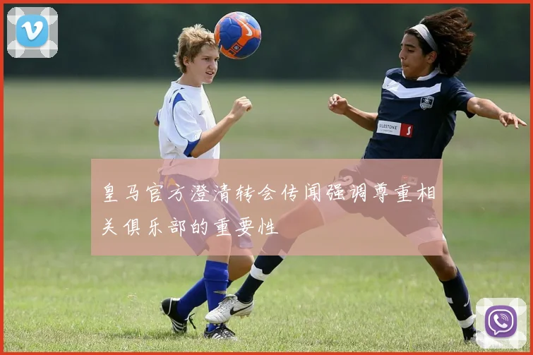 皇马官方澄清转会传闻强调尊重相关俱乐部的重要性