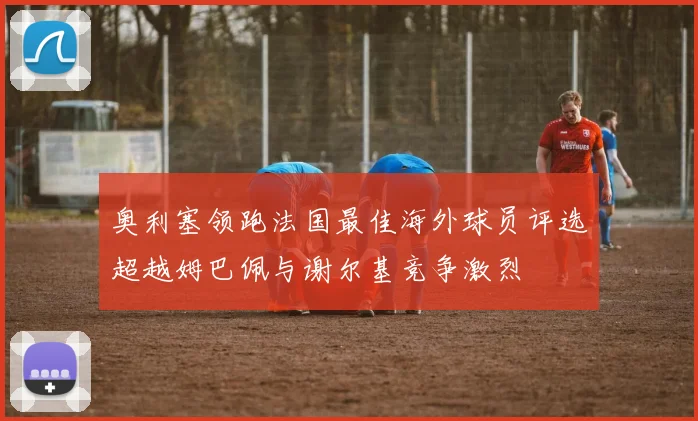 奥利塞领跑法国最佳海外球员评选超越姆巴佩与谢尔基竞争激烈