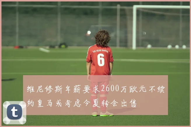 维尼修斯年薪要求2600万欧元不续约皇马或考虑今夏转会出售