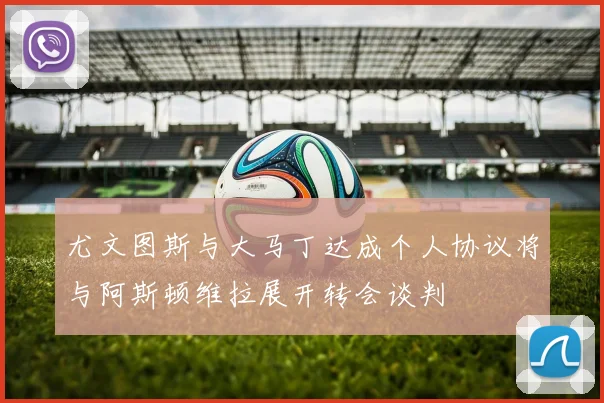 尤文图斯与大马丁达成个人协议将与阿斯顿维拉展开转会谈判