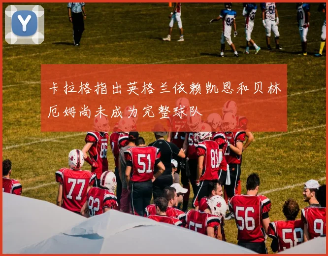 卡拉格指出英格兰依赖凯恩和贝林厄姆尚未成为完整球队