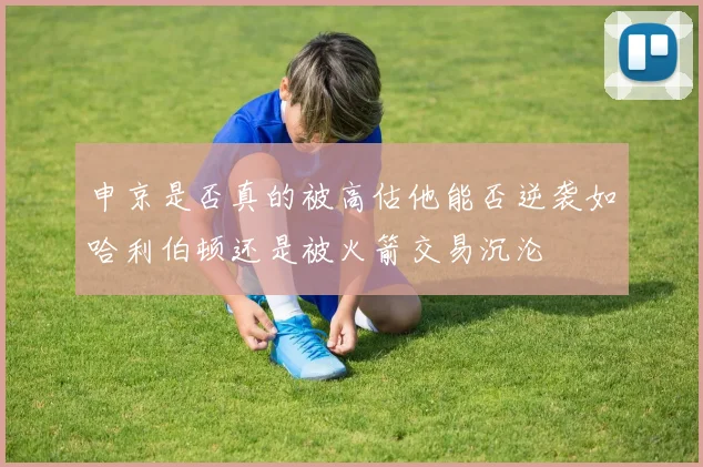 申京是否真的被高估他能否逆袭如哈利伯顿还是被火箭交易沉沦