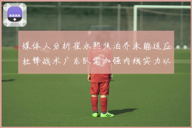 媒体人分析崔永熙焦泊乔未能适应杜锋战术广东队需加强内线实力以提升竞争力