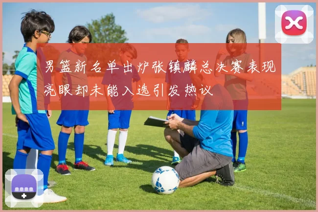 男篮新名单出炉张镇麟总决赛表现亮眼却未能入选引发热议