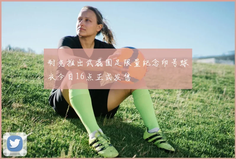 耐克推出武磊国足限量纪念印号球衣今日16点正式发售