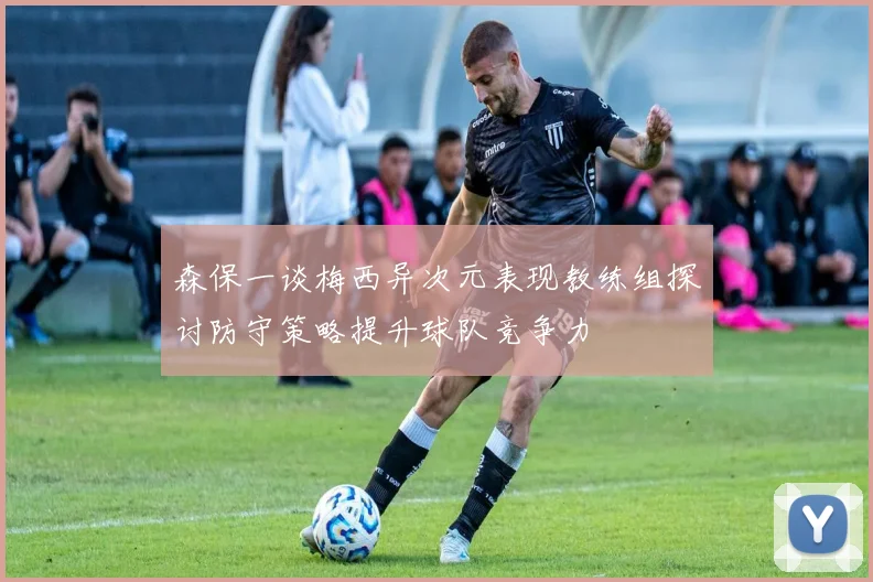 森保一谈梅西异次元表现教练组探讨防守策略提升球队竞争力
