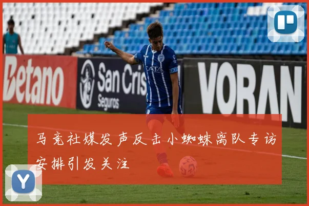 马竞社媒发声反击小蜘蛛离队专访安排引发关注